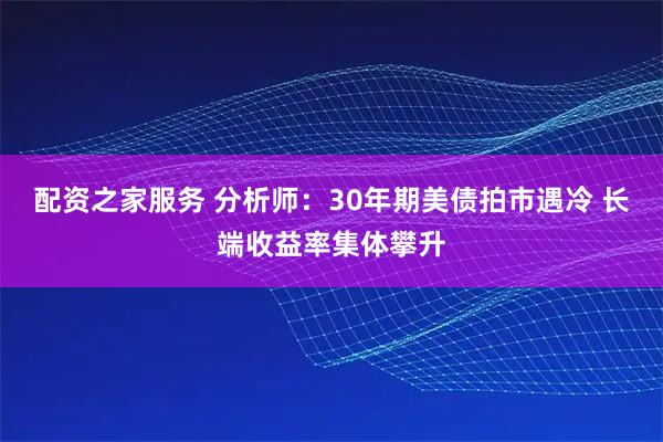 配资之家服务 分析师：30年期美债拍市遇冷 长端收益率集体攀升