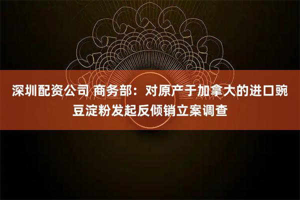 深圳配资公司 商务部：对原产于加拿大的进口豌豆淀粉发起反倾销立案调查