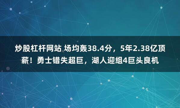 炒股杠杆网站 场均轰38.4分,5年2.38亿顶薪!勇士错失超巨,湖人迎组4巨头良机