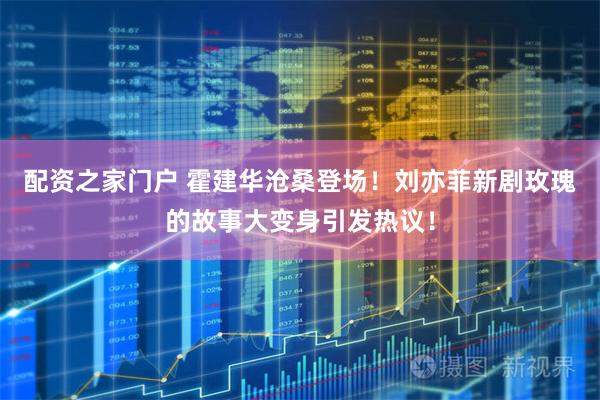 配资之家门户 霍建华沧桑登场！刘亦菲新剧玫瑰的故事大变身引发热议！