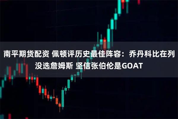 南平期货配资 佩顿评历史最佳阵容：乔丹科比在列没选詹姆斯 坚信张伯伦是GOAT