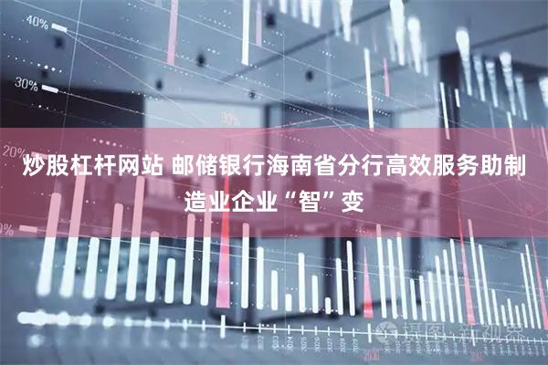 炒股杠杆网站 邮储银行海南省分行高效服务助制造业企业“智”变