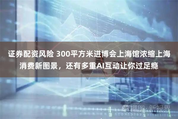 证券配资风险 300平方米进博会上海馆浓缩上海消费新图景，还有多重AI互动让你过足瘾