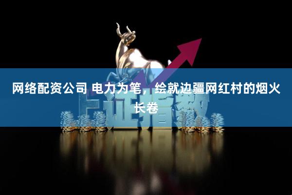 网络配资公司 电力为笔，绘就边疆网红村的烟火长卷