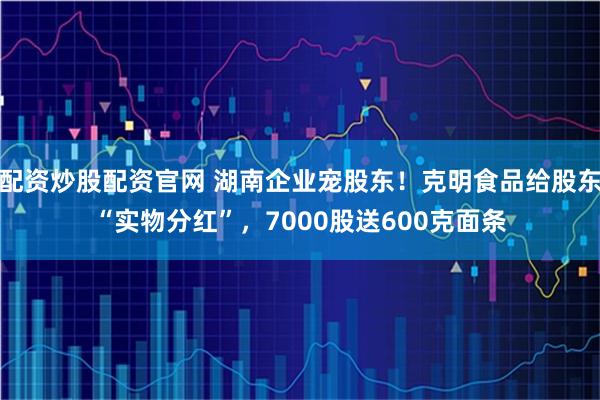 配资炒股配资官网 湖南企业宠股东！克明食品给股东“实物分红”，7000股送600克面条