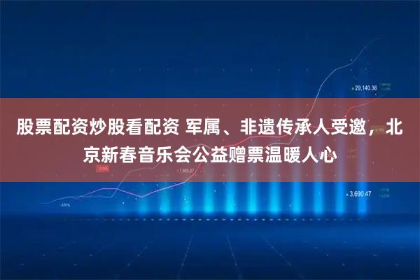 股票配资炒股看配资 军属、非遗传承人受邀，北京新春音乐会公益赠票温暖人心