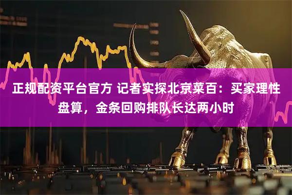 正规配资平台官方 记者实探北京菜百：买家理性盘算，金条回购排队长达两小时