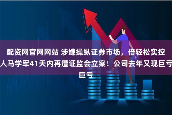 配资网官网网站 涉嫌操纵证券市场，倍轻松实控人马学军41天内再遭证监会立案！公司去年又现巨亏