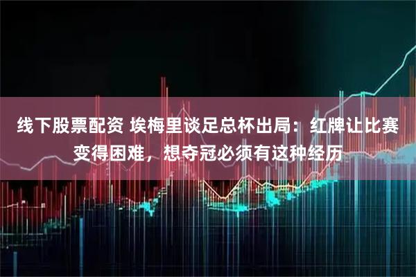 线下股票配资 埃梅里谈足总杯出局：红牌让比赛变得困难，想夺冠必须有这种经历