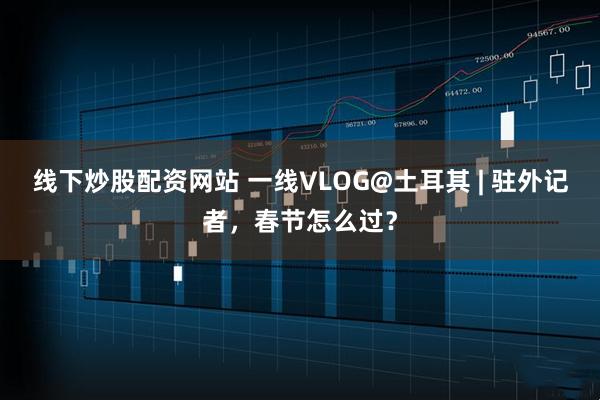 线下炒股配资网站 一线VLOG@土耳其 | 驻外记者，春节怎么过？