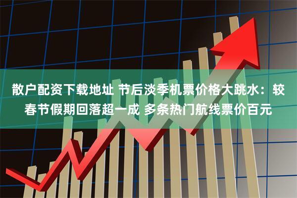 散户配资下载地址 节后淡季机票价格大跳水：较春节假期回落超一成 多条热门航线票价百元