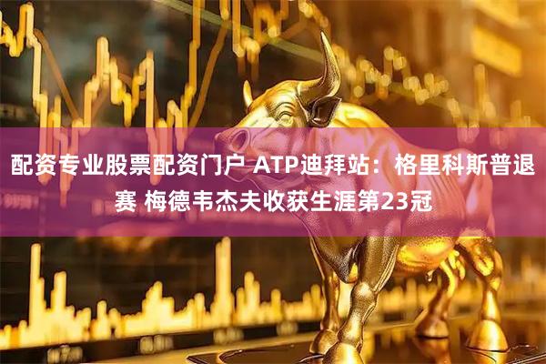 配资专业股票配资门户 ATP迪拜站：格里科斯普退赛 梅德韦杰夫收获生涯第23冠