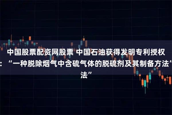 中国股票配资网股票 中国石油获得发明专利授权：“一种脱除烟气中含硫气体的脱硫剂及其制备方法”