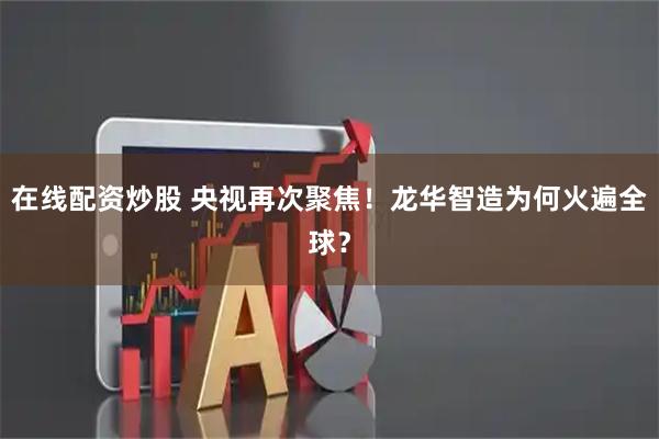 在线配资炒股 央视再次聚焦！龙华智造为何火遍全球？